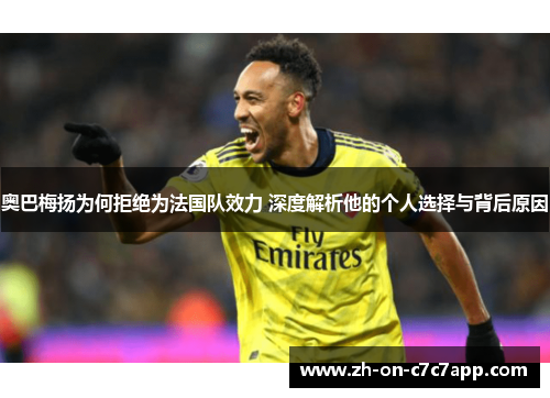 奥巴梅扬为何拒绝为法国队效力 深度解析他的个人选择与背后原因