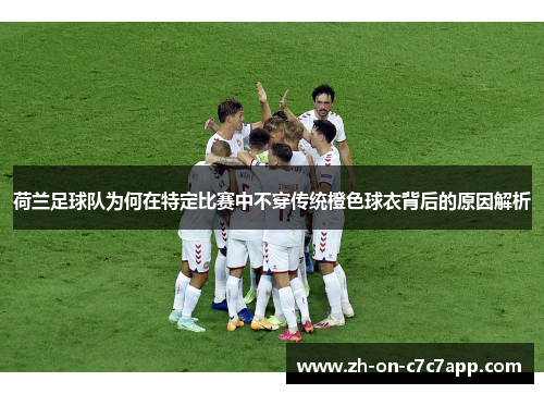 荷兰足球队为何在特定比赛中不穿传统橙色球衣背后的原因解析