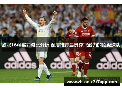 欧冠16强实力对比分析 深度推荐最具夺冠潜力的顶级球队